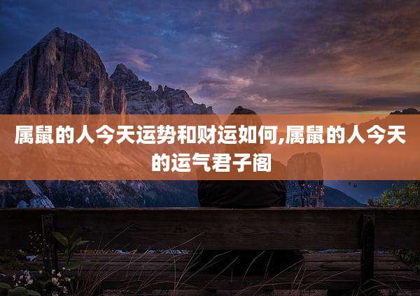 属鼠的人今天运势和财运如何,属鼠的人今天的运气君子阁