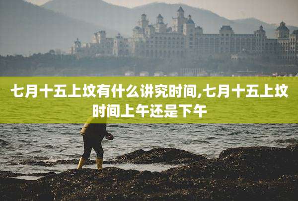 七月十五上坟有什么讲究时间,七月十五上坟时间上午还是下午