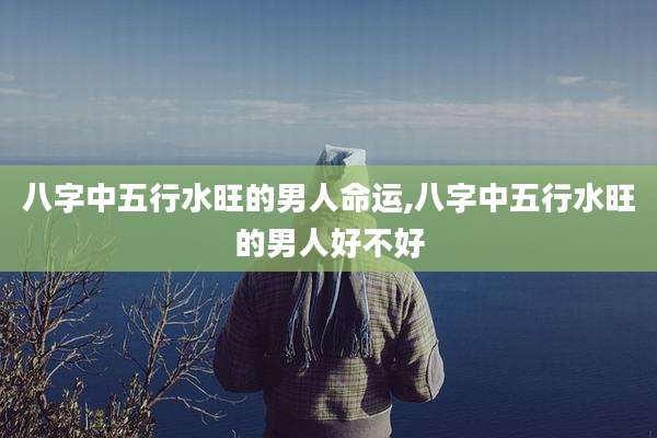 八字中五行水旺的男人命运,八字中五行水旺的男人好不好