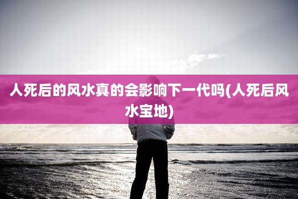 人死后的风水真的会影响下一代吗(人死后风水宝地)