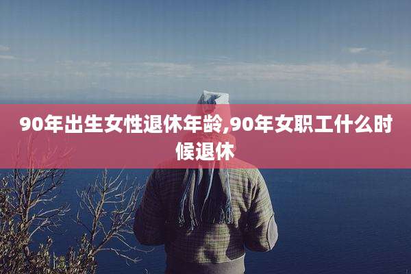 90年出生女性退休年龄,90年女职工什么时候退休