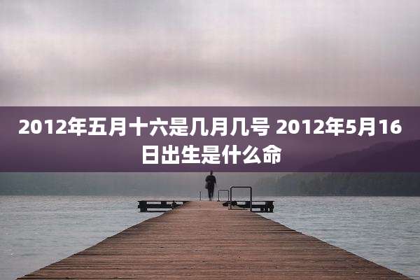 2012年五月十六是几月几号 2012年5月16日出生是什么命