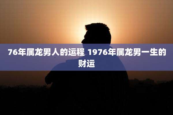 76年属龙男人的运程 1976年属龙男一生的财运