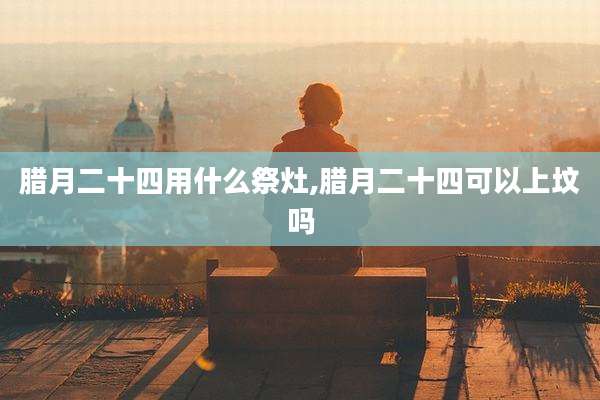 腊月二十四用什么祭灶,腊月二十四可以上坟吗