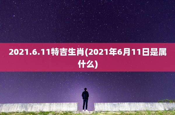 2021.6.11特吉生肖(2021年6月11日是属什么)