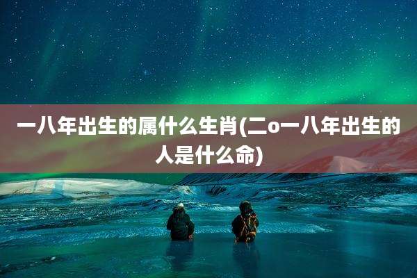 一八年出生的属什么生肖(二o一八年出生的人是什么命)