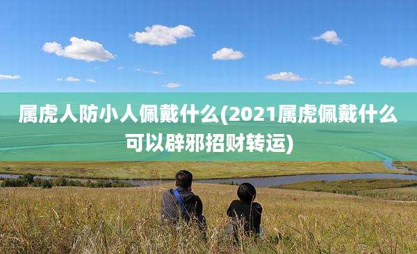 属虎人防小人佩戴什么(2021属虎佩戴什么可以辟邪招财转运)
