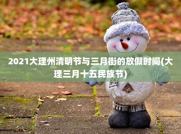 2021大理州清明节与三月街的放假时间(大理三月十五民族节)
