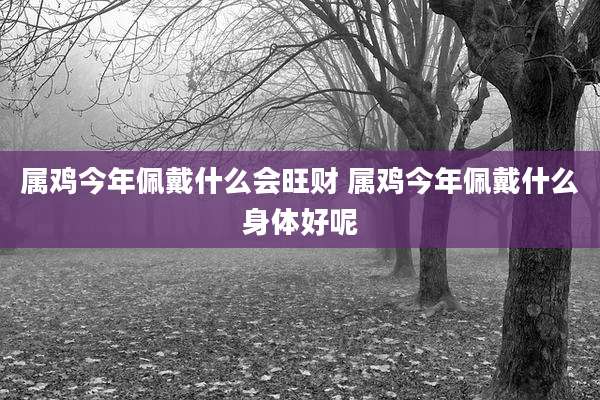 属鸡今年佩戴什么会旺财 属鸡今年佩戴什么身体好呢