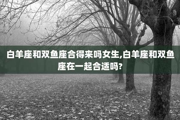白羊座和双鱼座合得来吗女生,白羊座和双鱼座在一起合适吗?