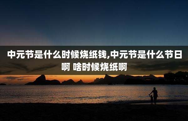 中元节是什么时候烧纸钱,中元节是什么节日啊 啥时候烧纸啊