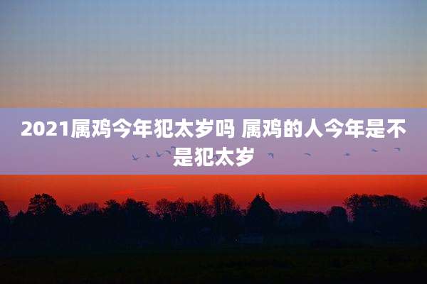 2021属鸡今年犯太岁吗 属鸡的人今年是不是犯太岁