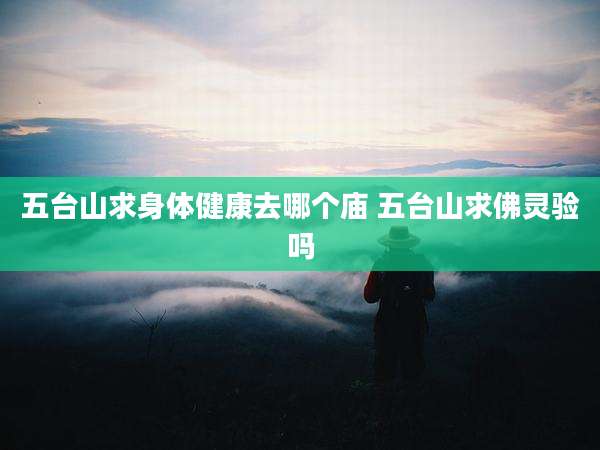五台山求身体健康去哪个庙 五台山求佛灵验吗