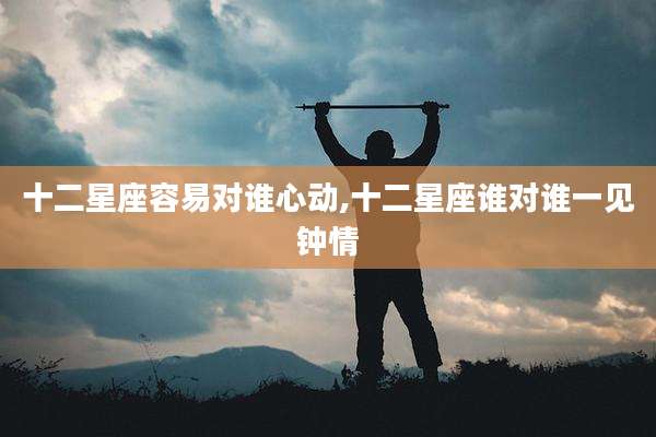 十二星座容易对谁心动,十二星座谁对谁一见钟情