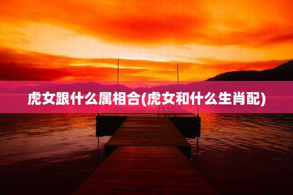 虎女跟什么属相合(虎女和什么生肖配)