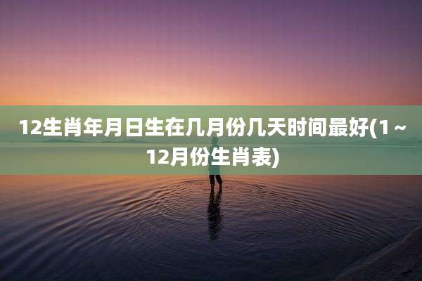 12生肖年月日生在几月份几天时间最好(1～12月份生肖表)