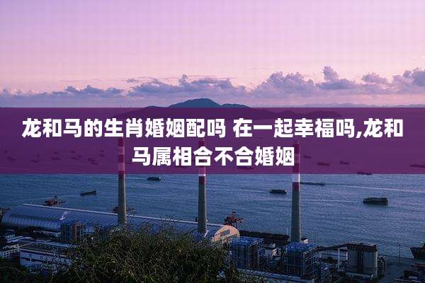 龙和马的生肖婚姻配吗 在一起幸福吗,龙和马属相合不合婚姻