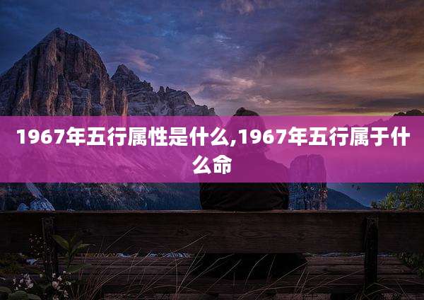 1967年五行属性是什么,1967年五行属于什么命