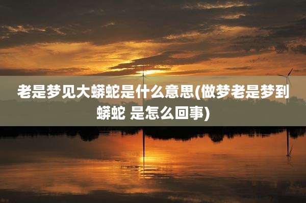 老是梦见大蟒蛇是什么意思(做梦老是梦到蟒蛇 是怎么回事)