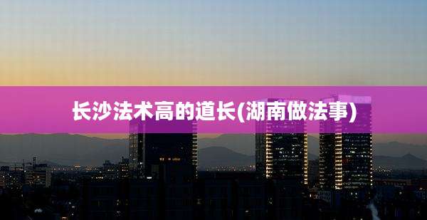 长沙法术高的道长(湖南做法事)