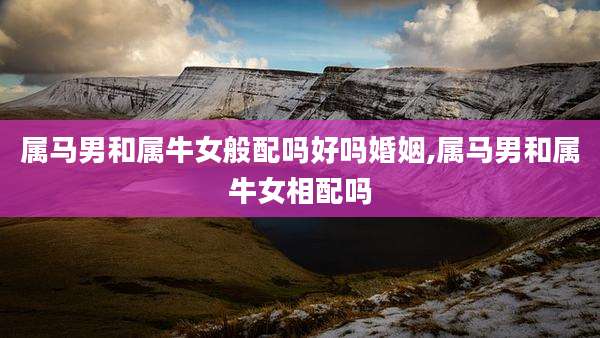 属马男和属牛女般配吗好吗婚姻,属马男和属牛女相配吗