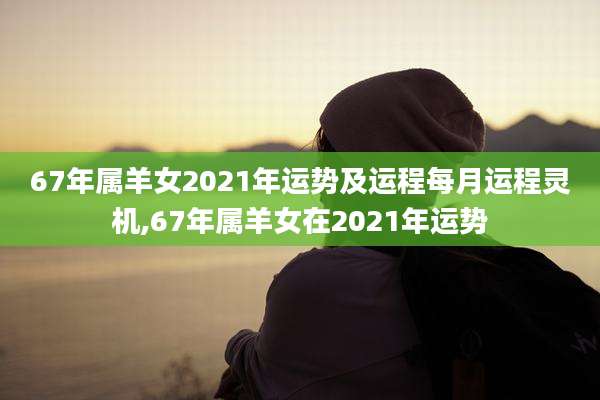 67年属羊女2021年运势及运程每月运程灵机,67年属羊女在2021年运势
