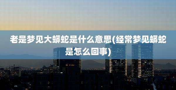老是梦见大蟒蛇是什么意思(经常梦见蟒蛇是怎么回事)