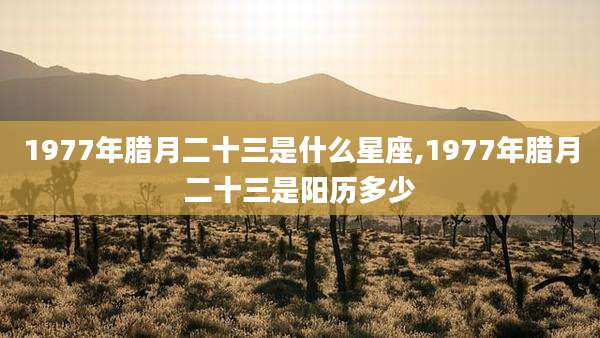 1977年腊月二十三是什么星座,1977年腊月二十三是阳历多少