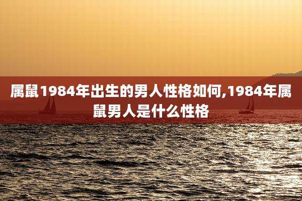 属鼠1984年出生的男人性格如何,1984年属鼠男人是什么性格