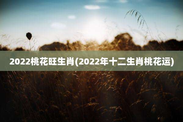 2022桃花旺生肖(2022年十二生肖桃花运)