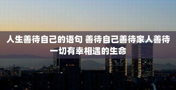 人生善待自己的语句 善待自己善待家人善待一切有幸相遇的生命