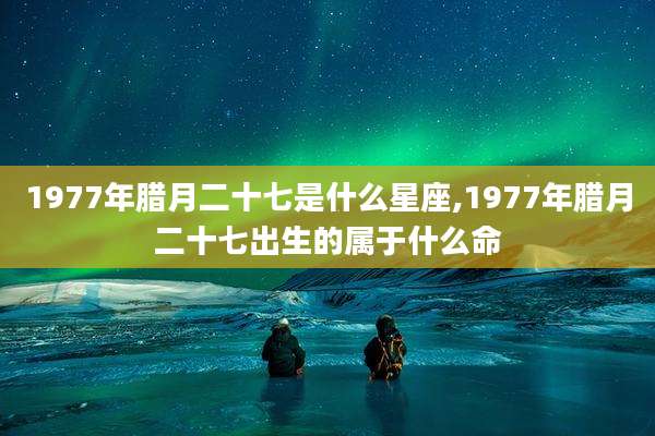 1977年腊月二十七是什么星座,1977年腊月二十七出生的属于什么命