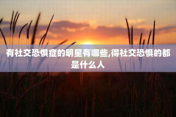 有社交恐惧症的明星有哪些,得社交恐惧的都是什么人
