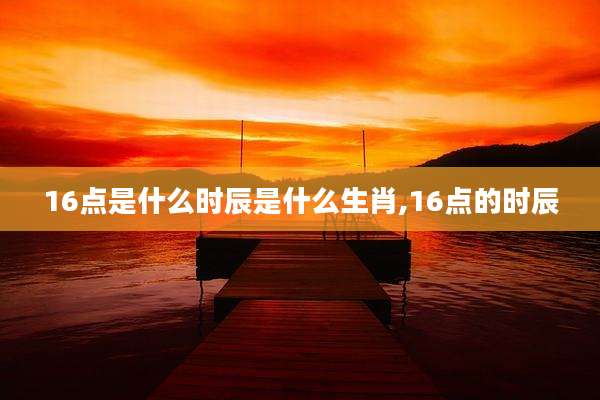 16点是什么时辰是什么生肖,16点的时辰