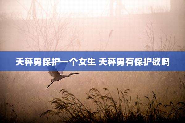 天秤男保护一个女生 天秤男有保护欲吗