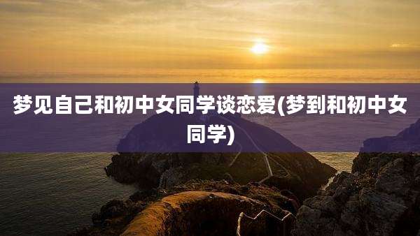 梦见自己和初中女同学谈恋爱(梦到和初中女同学)