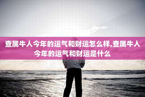 查属牛人今年的运气和财运怎么样,查属牛人今年的运气和财运是什么