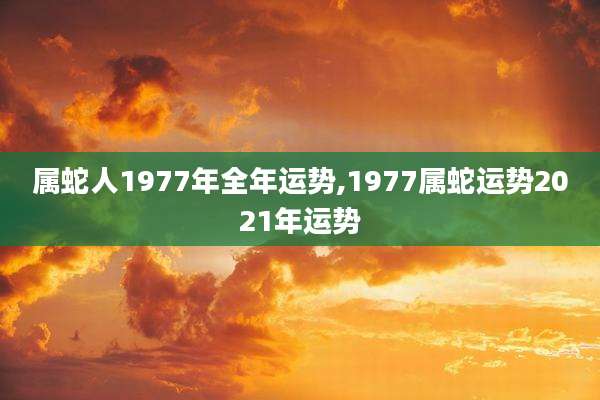属蛇人1977年全年运势,1977属蛇运势2021年运势