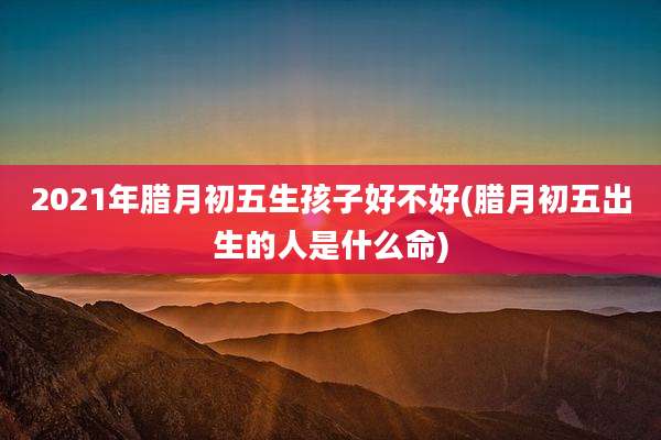 2021年腊月初五生孩子好不好(腊月初五出生的人是什么命)