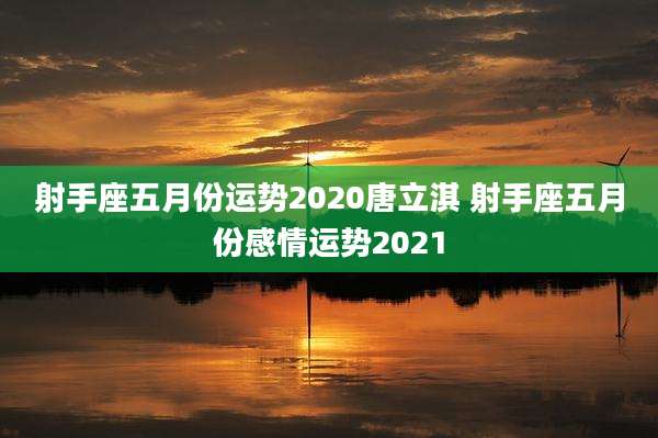 射手座五月份运势2020唐立淇 射手座五月份感情运势2021