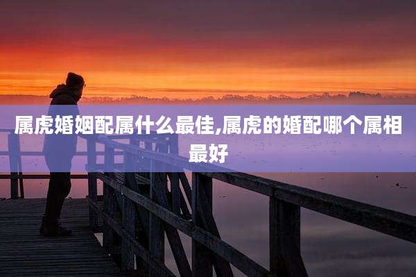 属虎婚姻配属什么最佳,属虎的婚配哪个属相最好