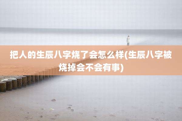 把人的生辰八字烧了会怎么样(生辰八字被烧掉会不会有事)