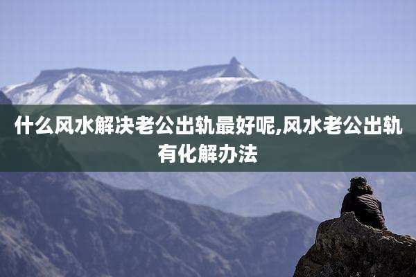 什么风水解决老公出轨最好呢,风水老公出轨有化解办法