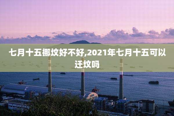 七月十五挪坟好不好,2021年七月十五可以迁坟吗