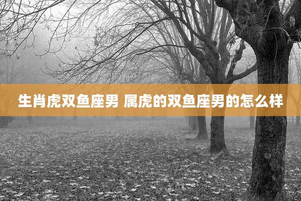 生肖虎双鱼座男 属虎的双鱼座男的怎么样