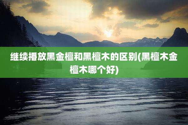 继续播放黑金檀和黑檀木的区别(黑檀木金檀木哪个好)