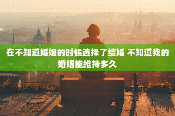 在不知道婚姻的时候选择了结婚 不知道我的婚姻能维持多久