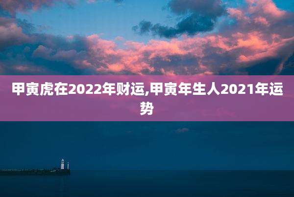 甲寅虎在2022年财运,甲寅年生人2021年运势