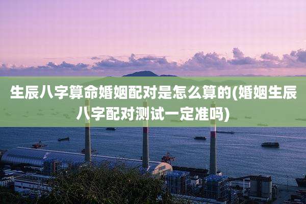 生辰八字算命婚姻配对是怎么算的(婚姻生辰八字配对测试一定准吗)