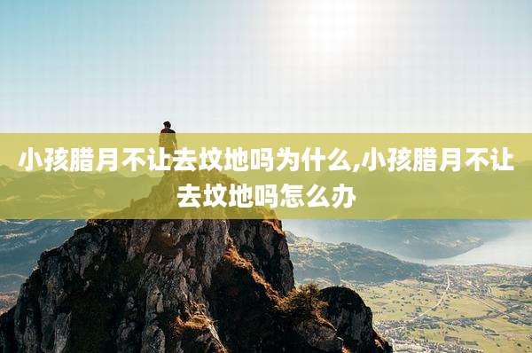 小孩腊月不让去坟地吗为什么,小孩腊月不让去坟地吗怎么办